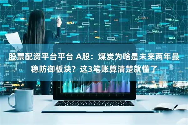 股票配资平台平台 A股：煤炭为啥是未来两年最稳防御板块？这3笔账算清楚就懂了