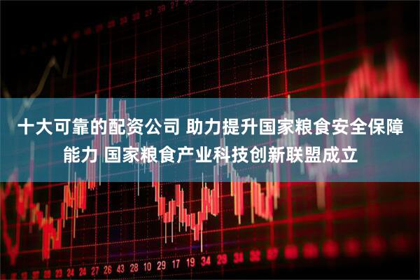 十大可靠的配资公司 助力提升国家粮食安全保障能力 国家粮食产业科技创新联盟成立