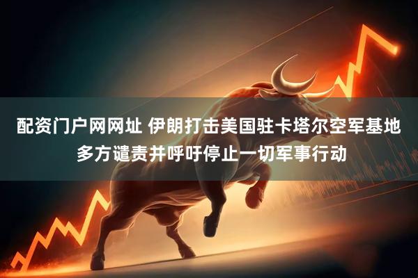 配资门户网网址 伊朗打击美国驻卡塔尔空军基地 多方谴责并呼吁停止一切军事行动