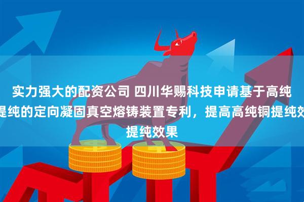实力强大的配资公司 四川华赐科技申请基于高纯铜提纯的定向凝固真空熔铸装置专利，提高高纯铜提纯效果