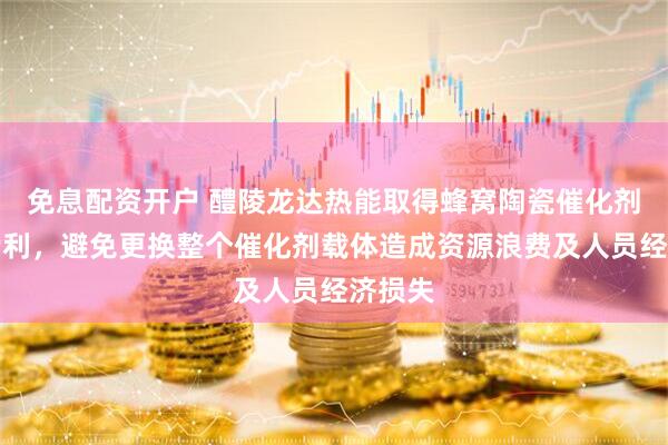 免息配资开户 醴陵龙达热能取得蜂窝陶瓷催化剂载体专利，避免更换整个催化剂载体造成资源浪费及人员经济损失
