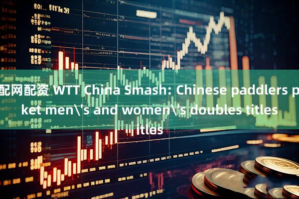 配配网配资 WTT China Smash: Chinese paddlers pocket men's and women's doubles titles