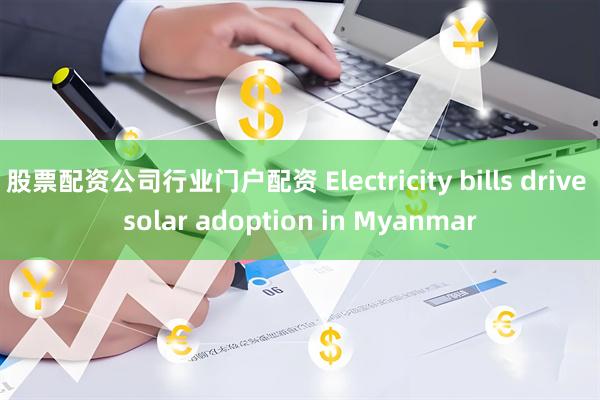 股票配资公司行业门户配资 Electricity bills drive solar adoption in Myanmar