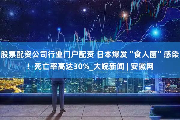 股票配资公司行业门户配资 日本爆发“食人菌”感染！死亡率高达30%_大皖新闻 | 安徽网