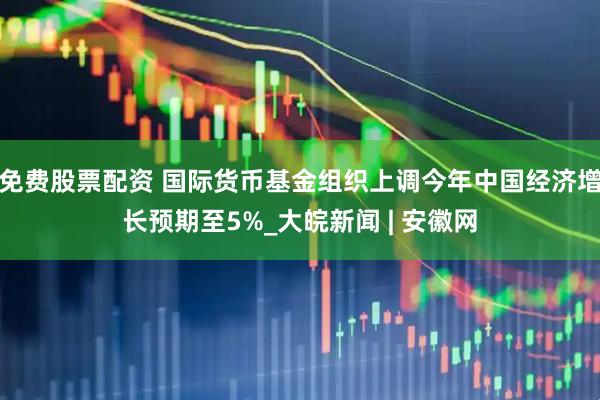 免费股票配资 国际货币基金组织上调今年中国经济增长预期至5%_大皖新闻 | 安徽网