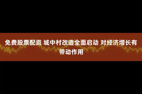 免费股票配资 城中村改造全面启动 对经济增长有带动作用