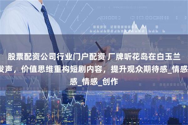 股票配资公司行业门户配资 厂牌听花岛在白玉兰论坛发声，价值思维重构短剧内容，提升观众期待感_情感_创作