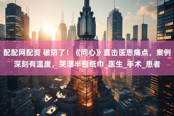 配配网配资 破防了！《问心》直击医患痛点，案例深刻有温度，哭湿半包纸巾_医生_手术_患者
