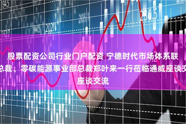 股票配资公司行业门户配资 宁德时代市场体系联席总裁、零碳能源事业部总裁郑叶来一行莅临通威座谈交流