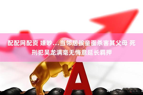 配配网配资 嫌吵…当邻居孩童面杀害其父母 死刑犯吴龙满毫无悔意延长羁押