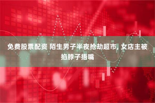 免费股票配资 陌生男子半夜抢劫超市, 女店主被掐脖子捂嘴