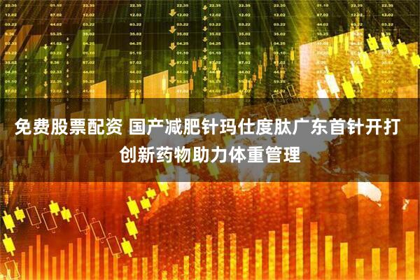 免费股票配资 国产减肥针玛仕度肽广东首针开打 创新药物助力体重管理