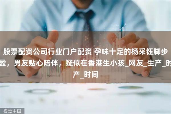 股票配资公司行业门户配资 孕味十足的杨采钰脚步轻盈，男友贴心陪伴，疑似在香港生小孩_网友_生产_时间
