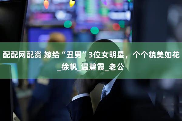 配配网配资 嫁给“丑男”3位女明星，个个貌美如花_徐帆_温碧霞_老公