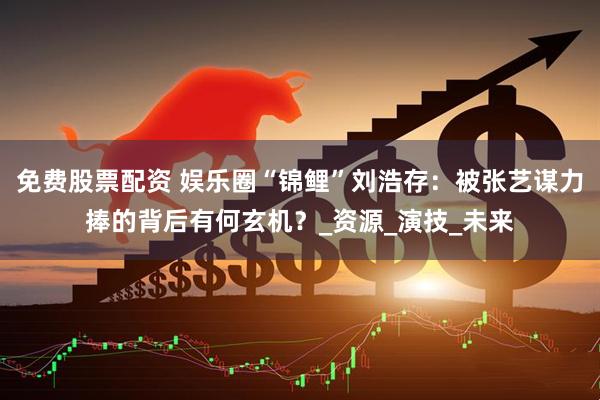 免费股票配资 娱乐圈“锦鲤”刘浩存：被张艺谋力捧的背后有何玄机？_资源_演技_未来