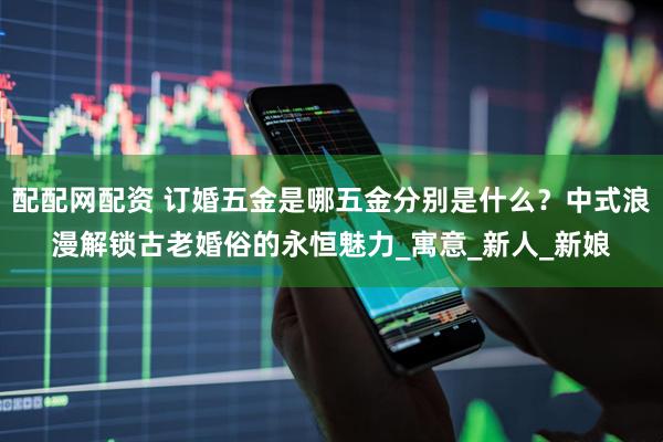 配配网配资 订婚五金是哪五金分别是什么？中式浪漫解锁古老婚俗的永恒魅力_寓意_新人_新娘