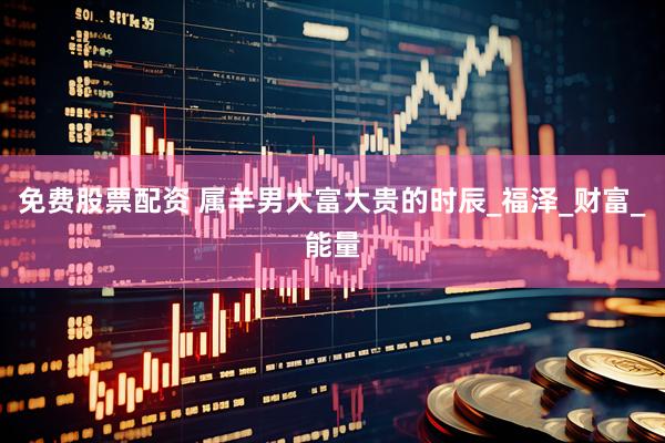 免费股票配资 属羊男大富大贵的时辰_福泽_财富_能量