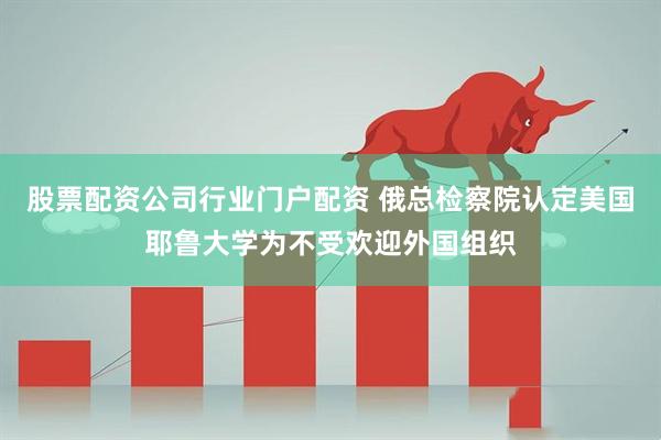 股票配资公司行业门户配资 俄总检察院认定美国耶鲁大学为不受欢迎外国组织