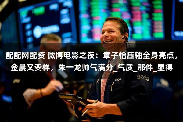 配配网配资 微博电影之夜：章子怡压轴全身亮点，金晨又变样，朱一龙帅气满分_气质_那件_显得