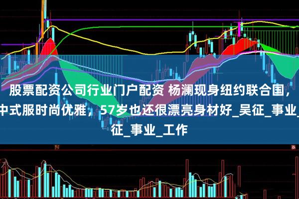 股票配资公司行业门户配资 杨澜现身纽约联合国，穿新中式服时尚优雅，57岁也还很漂亮身材好_吴征_事业_工作