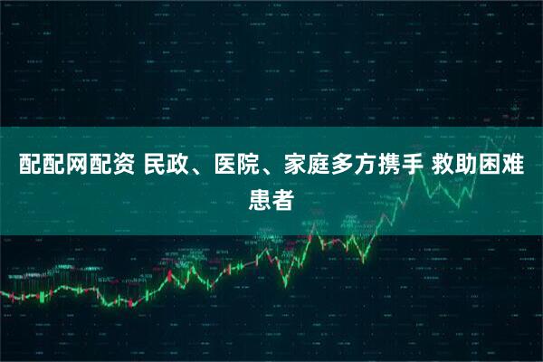 配配网配资 民政、医院、家庭多方携手 救助困难患者