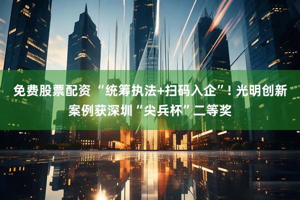 免费股票配资 “统筹执法+扫码入企”! 光明创新案例获深圳“尖兵杯”二等奖