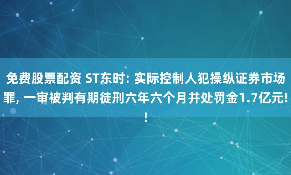 免费股票配资 ST东时: 实际控制人犯操纵证券市场罪, 一审被判有期徒刑六年六个月并处罚金1.7亿元!