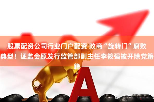 股票配资公司行业门户配资 政商“旋转门”腐败典型!证监会原发行监管部副主任李筱强被开除党籍