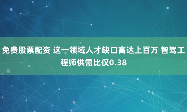 免费股票配资 这一领域人才缺口高达上百万 智驾工程师供需比仅0.38