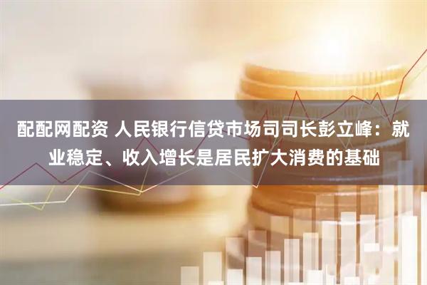 配配网配资 人民银行信贷市场司司长彭立峰：就业稳定、收入增长是居民扩大消费的基础