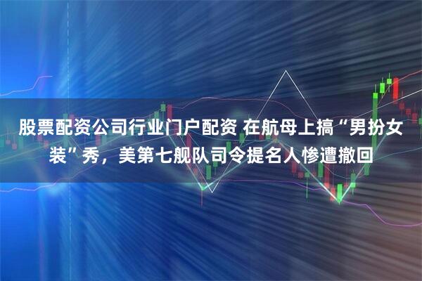 股票配资公司行业门户配资 在航母上搞“男扮女装”秀，美第七舰队司令提名人惨遭撤回