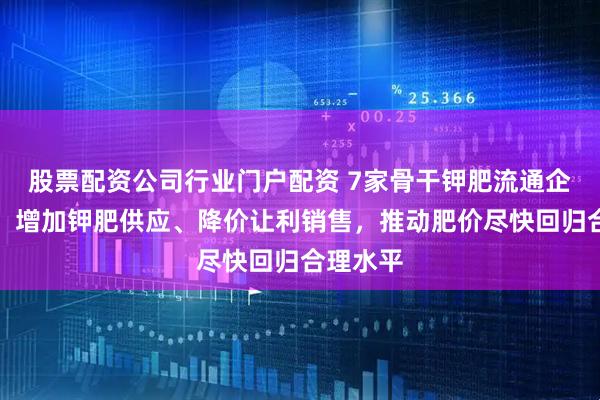 股票配资公司行业门户配资 7家骨干钾肥流通企业倡议：增加钾肥供应、降价让利销售，推动肥价尽快回归合理水平