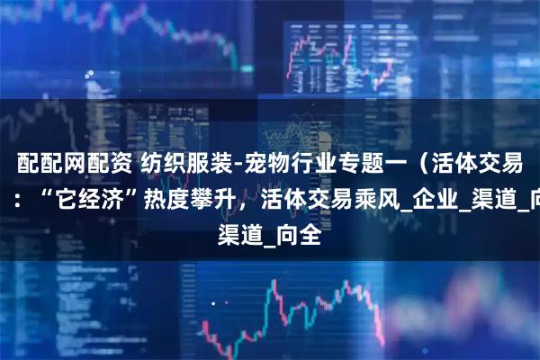 配配网配资 纺织服装-宠物行业专题一（活体交易篇）：“它经济”热度攀升，活体交易乘风_企业_渠道_向全