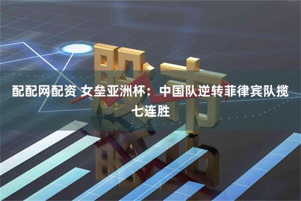 配配网配资 女垒亚洲杯：中国队逆转菲律宾队揽七连胜
