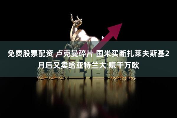 免费股票配资 卢克曼碎片 国米买断扎莱夫斯基2月后又卖给亚特兰大 赚千万欧