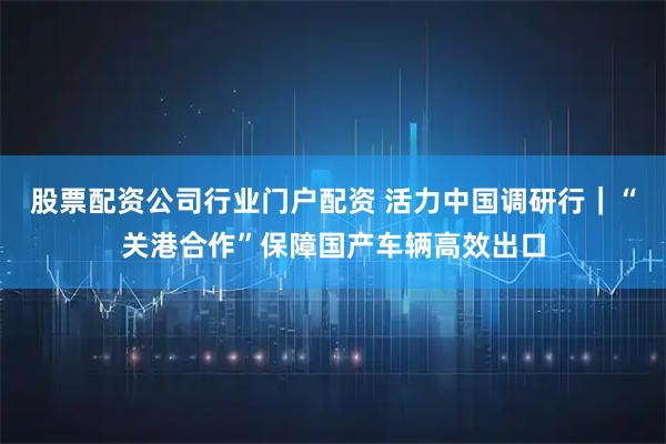 股票配资公司行业门户配资 活力中国调研行｜“关港合作”保障国产车辆高效出口