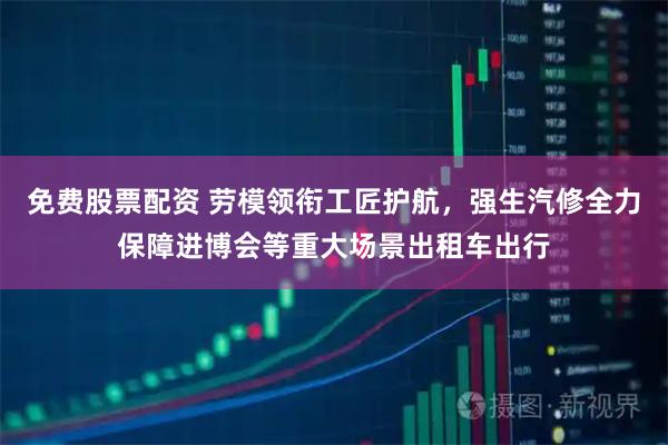免费股票配资 劳模领衔工匠护航，强生汽修全力保障进博会等重大场景出租车出行