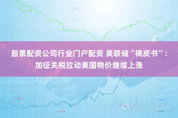 股票配资公司行业门户配资 美联储“褐皮书”：加征关税拉动美国物价继续上涨