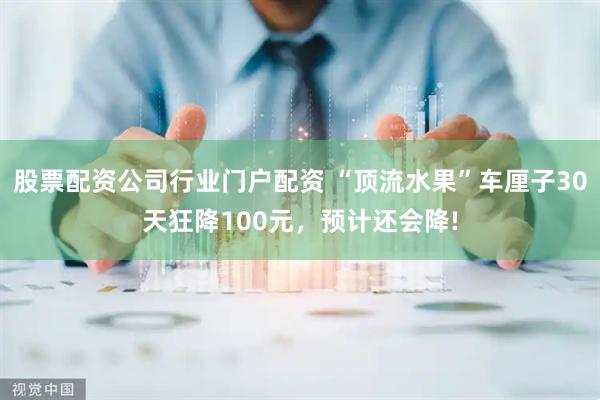 股票配资公司行业门户配资 “顶流水果”车厘子30天狂降100元，预计还会降!