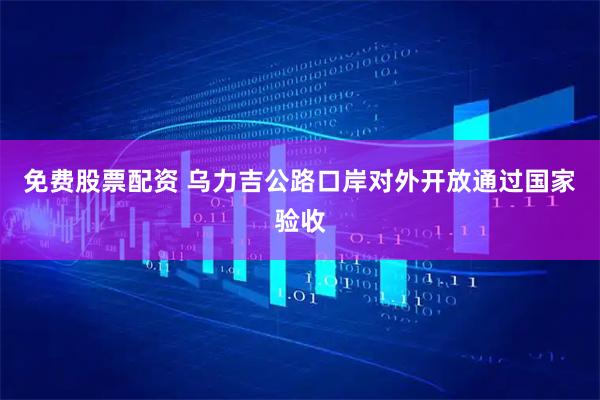 免费股票配资 乌力吉公路口岸对外开放通过国家验收