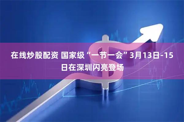在线炒股配资 国家级“一节一会”3月13日-15日在深圳闪亮登场