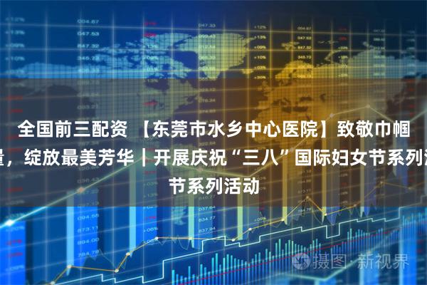 全国前三配资 【东莞市水乡中心医院】致敬巾帼力量，绽放最美芳华｜开展庆祝“三八”国际妇女节系列活动