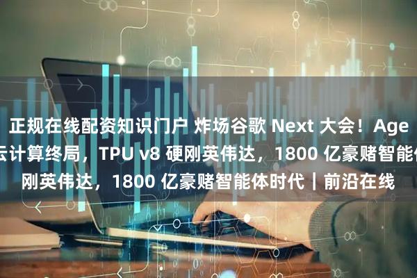 正规在线配资知识门户 炸场谷歌 Next 大会！Agentic Cloud 重写云计算终局，TPU v8 硬刚英伟达，1800 亿豪赌智能体时代｜前沿在线