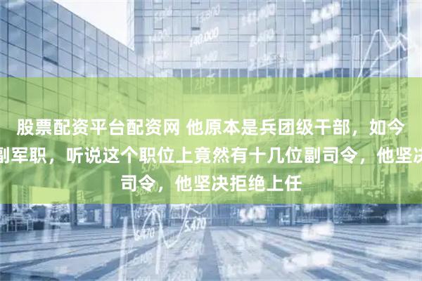 股票配资平台配资网 他原本是兵团级干部，如今被安排个副军职，听说这个职位上竟然有十几位副司令，他坚决拒绝上任