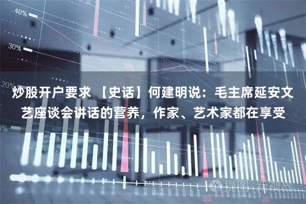 炒股开户要求 【史话】何建明说：毛主席延安文艺座谈会讲话的营养，作家、艺术家都在享受