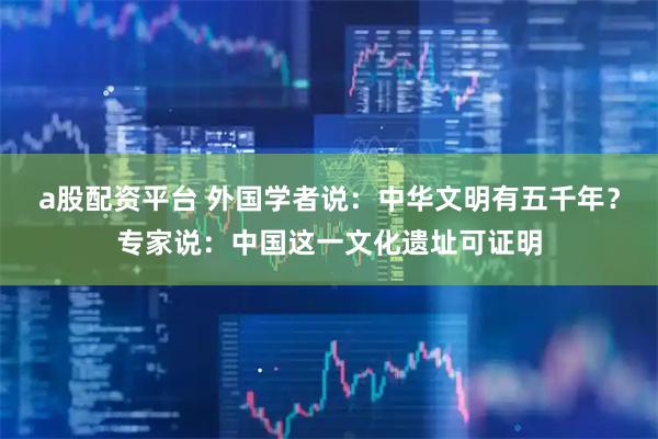 a股配资平台 外国学者说：中华文明有五千年？专家说：中国这一文化遗址可证明