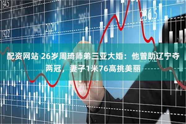 配资网站 26岁周琦师弟三亚大婚：他曾助辽宁夺两冠，妻子1米76高挑美丽