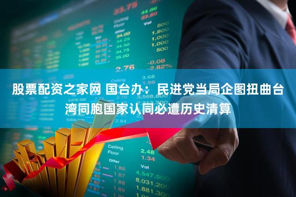 股票配资之家网 国台办：民进党当局企图扭曲台湾同胞国家认同必遭历史清算